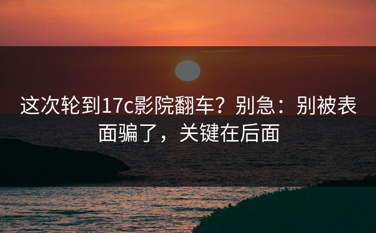 这次轮到17c影院翻车？别急：别被表面骗了，关键在后面