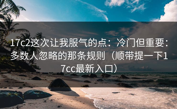 17c2这次让我服气的点：冷门但重要：多数人忽略的那条规则（顺带提一下17cc最新入口）