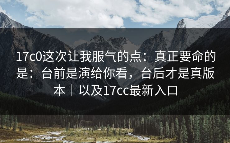 17c0这次让我服气的点：真正要命的是：台前是演给你看，台后才是真版本｜以及17cc最新入口