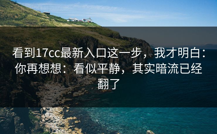 看到17cc最新入口这一步，我才明白：你再想想：看似平静，其实暗流已经翻了