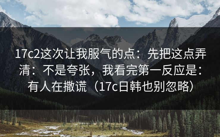 17c2这次让我服气的点：先把这点弄清：不是夸张，我看完第一反应是：有人在撒谎（17c日韩也别忽略）