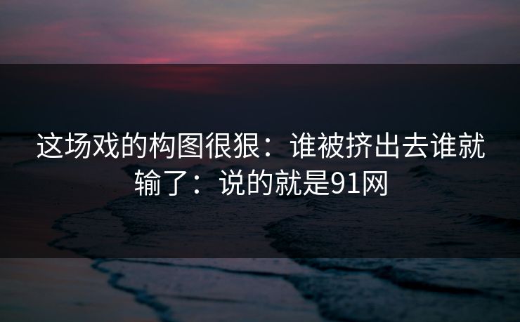 这场戏的构图很狠：谁被挤出去谁就输了：说的就是91网