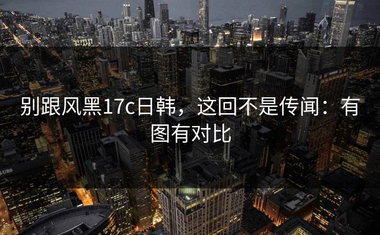 别跟风黑17c日韩,这回不是传闻:有图有对比 别跟风黑17c日韩,这回不是传闻:有图有对比