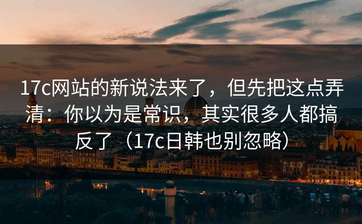 17c网站的新说法来了，但先把这点弄清：你以为是常识，其实很多人都搞反了（17c日韩也别忽略）
