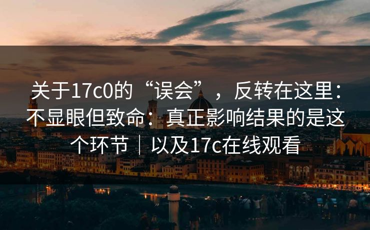 关于17c0的“误会”，反转在这里：不显眼但致命：真正影响结果的是这个环节｜以及17c在线观看