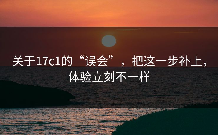 关于17c1的“误会”，把这一步补上，体验立刻不一样