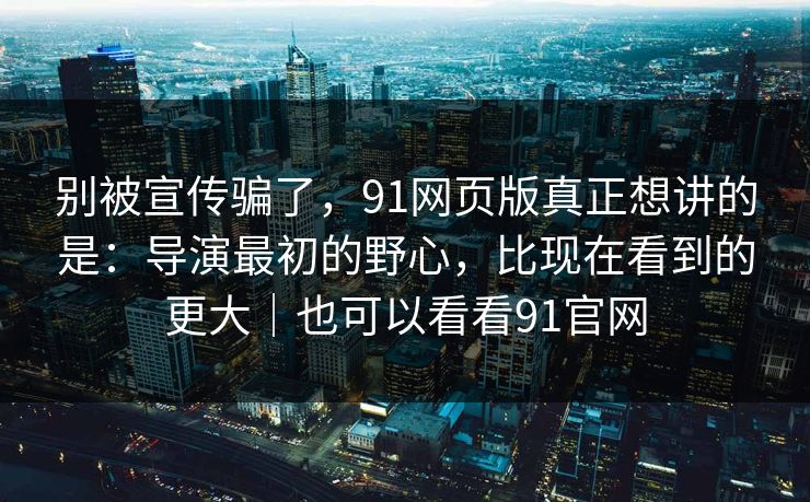 别被宣传骗了，91网页版真正想讲的是：导演最初的野心，比现在看到的更大｜也可以看看91官网