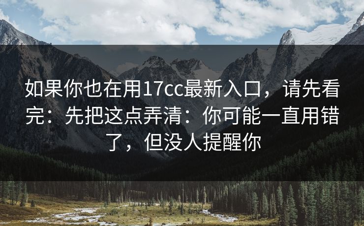 如果你也在用17cc最新入口，请先看完：先把这点弄清：你可能一直用错了，但没人提醒你