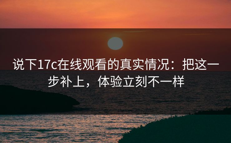 说下17c在线观看的真实情况：把这一步补上，体验立刻不一样