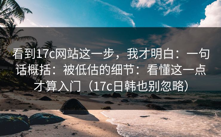 看到17c网站这一步，我才明白：一句话概括：被低估的细节：看懂这一点才算入门（17c日韩也别忽略）