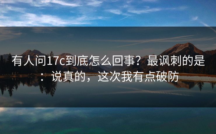 有人问17c到底怎么回事?最讽刺的是:说真的,这次我有点破防 有人问17c到底怎么回事?最讽刺的是:说真的,这次我有点破防