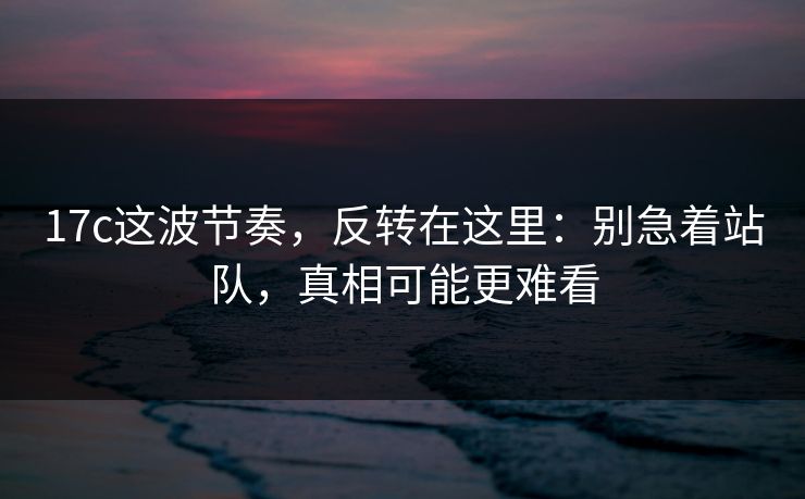 17c这波节奏，反转在这里：别急着站队，真相可能更难看