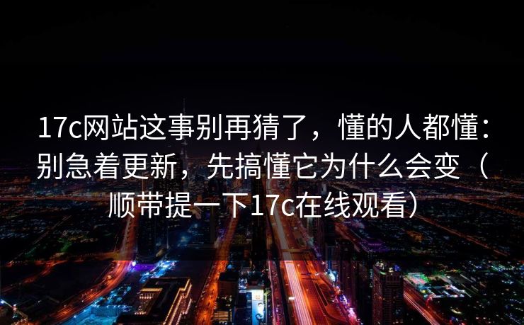 17c网站这事别再猜了，懂的人都懂：别急着更新，先搞懂它为什么会变（顺带提一下17c在线观看）