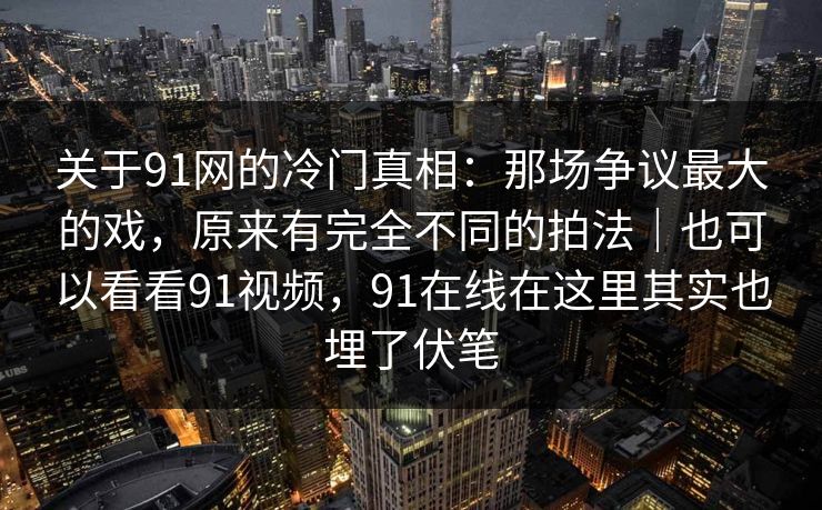 关于91网的冷门真相：那场争议最大的戏，原来有完全不同的拍法｜也可以看看91视频，91在线在这里其实也埋了伏笔