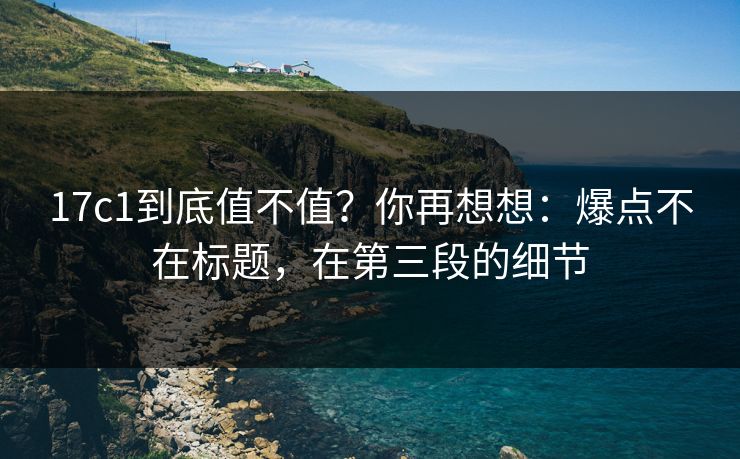 17c1到底值不值？你再想想：爆点不在标题，在第三段的细节
