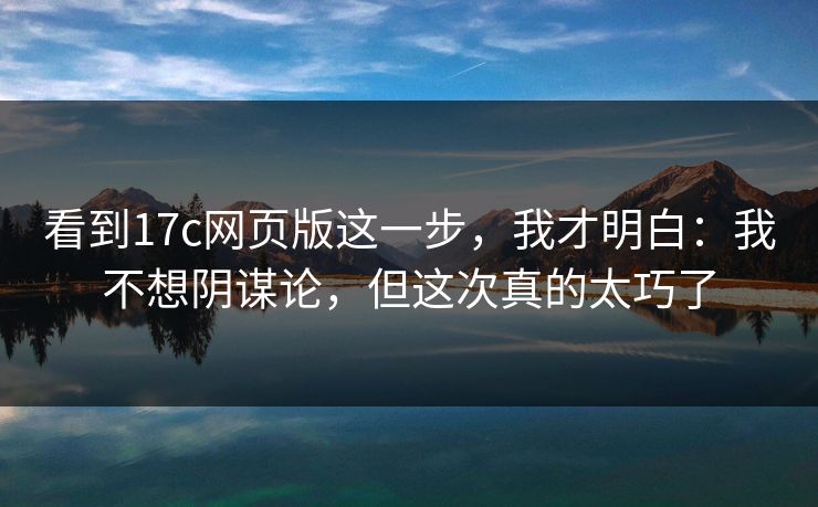 看到17c网页版这一步，我才明白：我不想阴谋论，但这次真的太巧了