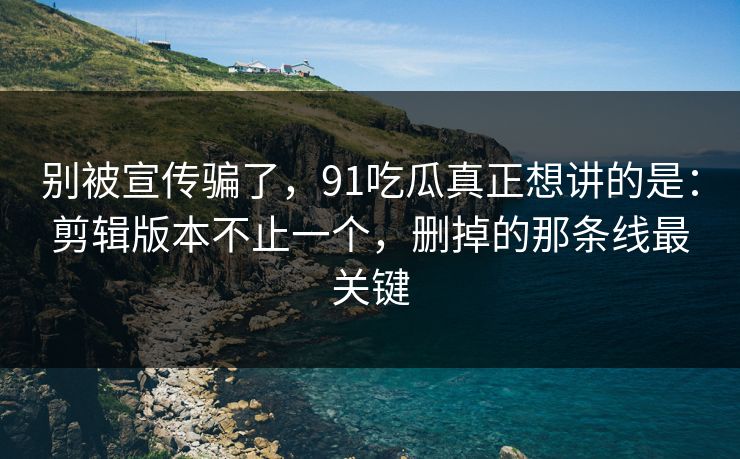 别被宣传骗了，91吃瓜真正想讲的是：剪辑版本不止一个，删掉的那条线最关键