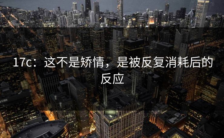 17c：这不是矫情，是被反复消耗后的反应