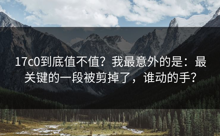 17c0到底值不值？我最意外的是：最关键的一段被剪掉了，谁动的手？
