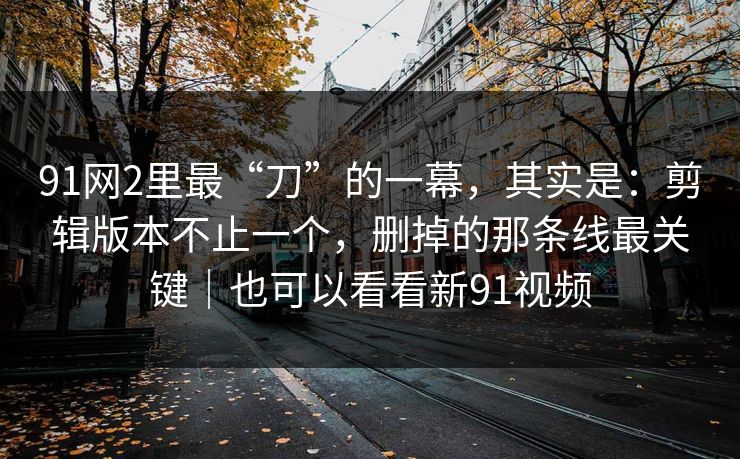 91网2里最“刀”的一幕，其实是：剪辑版本不止一个，删掉的那条线最关键｜也可以看看新91视频