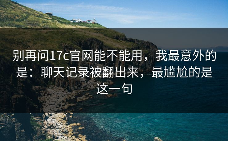 别再问17c官网能不能用，我最意外的是：聊天记录被翻出来，最尴尬的是这一句