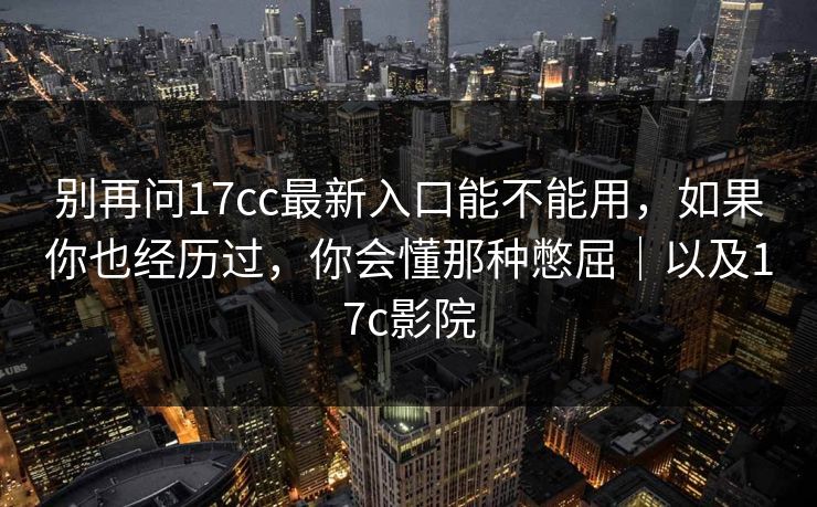 别再问17cc最新入口能不能用，如果你也经历过，你会懂那种憋屈｜以及17c影院