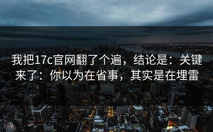 我把17c官网翻了个遍，结论是：关键来了：你以为在省事，其实是在埋雷