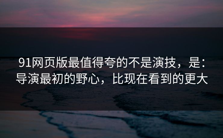 91网页版最值得夸的不是演技，是：导演最初的野心，比现在看到的更大