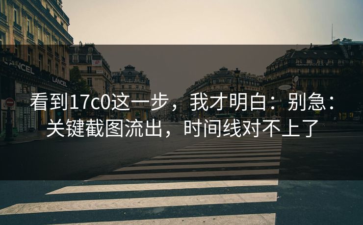看到17c0这一步，我才明白：别急：关键截图流出，时间线对不上了