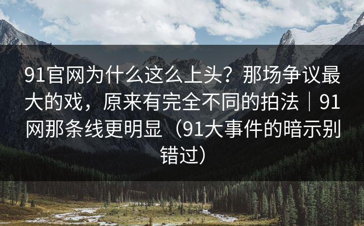 91官网为什么这么上头？那场争议最大的戏，原来有完全不同的拍法｜91网那条线更明显（91大事件的暗示别错过）