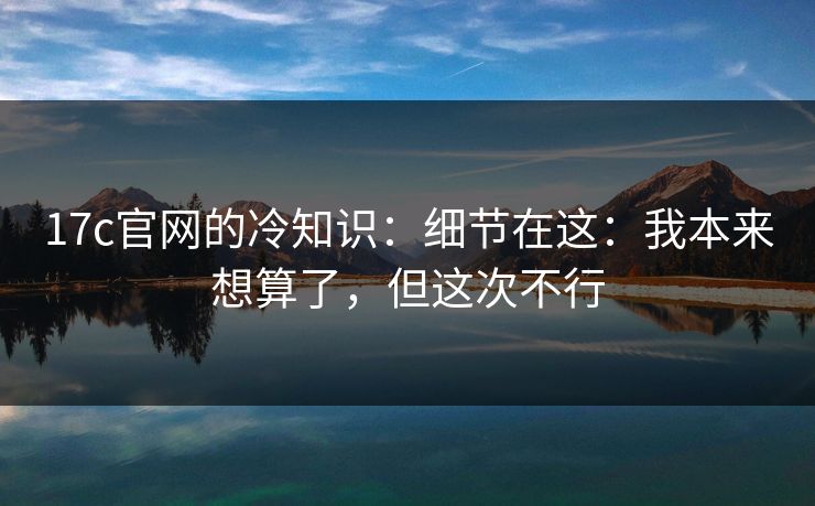 17c官网的冷知识：细节在这：我本来想算了，但这次不行