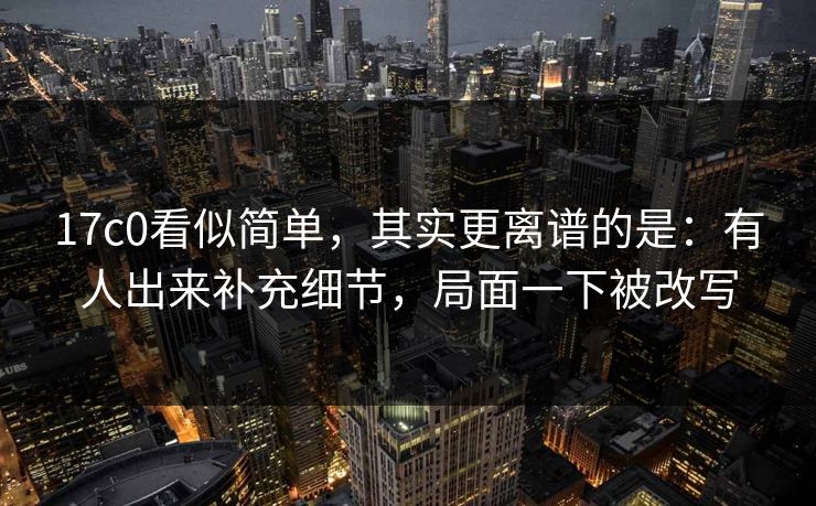 17c0看似简单，其实更离谱的是：有人出来补充细节，局面一下被改写