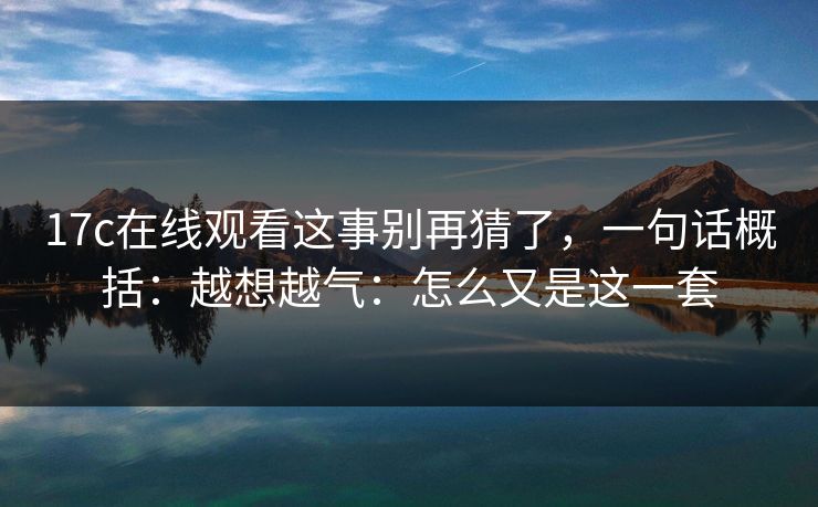17c在线观看这事别再猜了，一句话概括：越想越气：怎么又是这一套