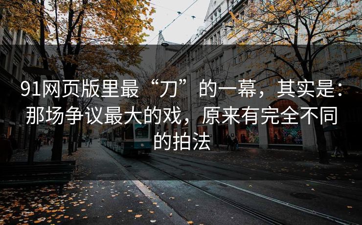 91网页版里最“刀”的一幕，其实是：那场争议最大的戏，原来有完全不同的拍法