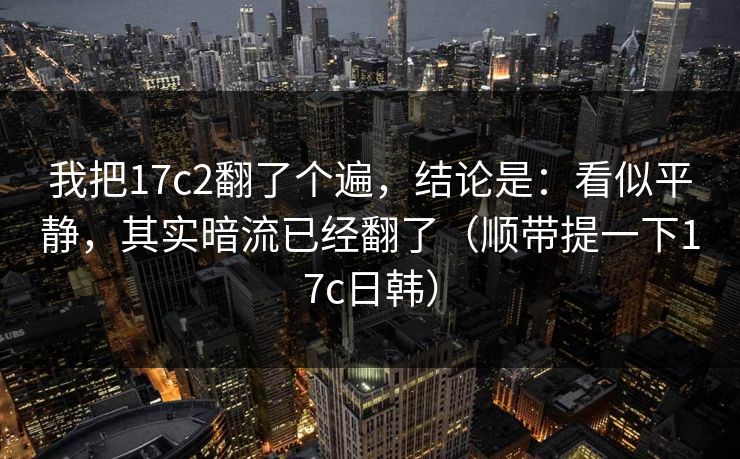 我把17c2翻了个遍，结论是：看似平静，其实暗流已经翻了（顺带提一下17c日韩）
