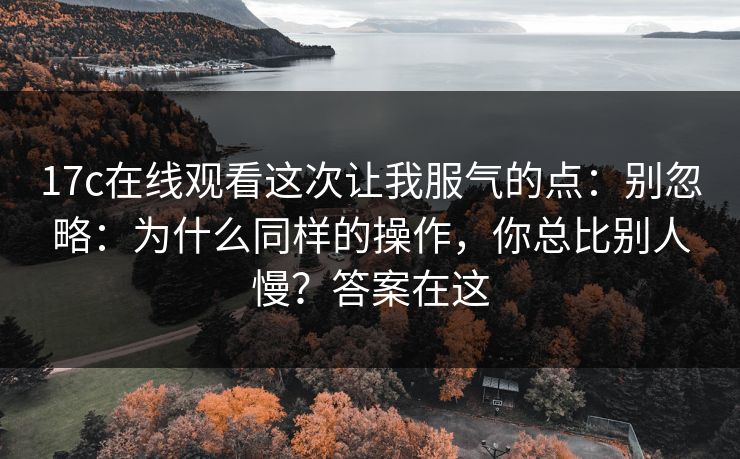 17c在线观看这次让我服气的点：别忽略：为什么同样的操作，你总比别人慢？答案在这