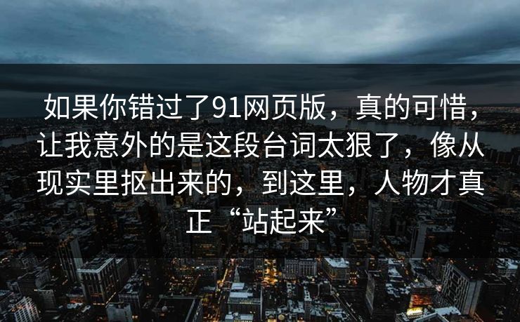 如果你错过了91网页版，真的可惜，让我意外的是这段台词太狠了，像从现实里抠出来的，到这里，人物才真正“站起来”