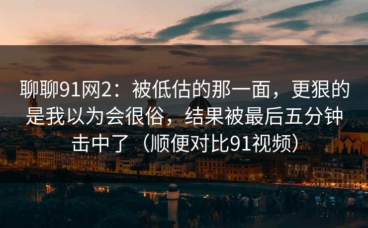 聊聊91网2：被低估的那一面，更狠的是我以为会很俗，结果被最后五分钟击中了（顺便对比91视频）