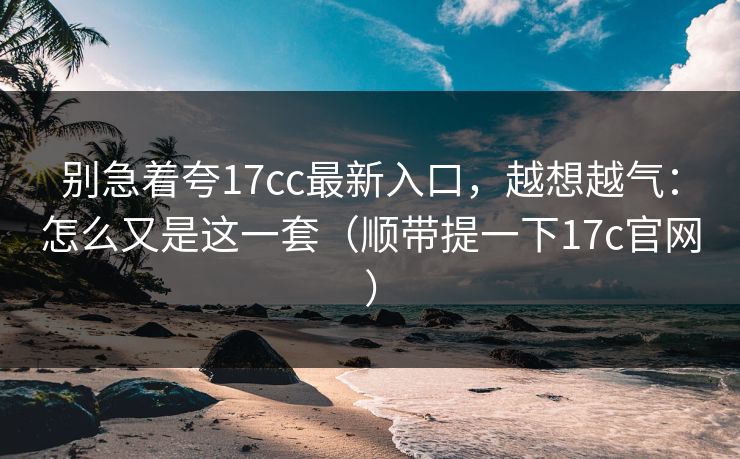 别急着夸17cc最新入口，越想越气：怎么又是这一套（顺带提一下17c官网）
