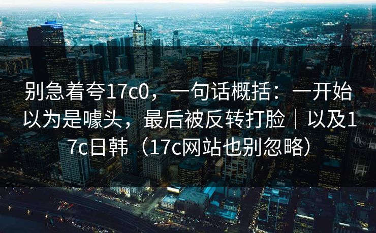 别急着夸17c0，一句话概括：一开始以为是噱头，最后被反转打脸｜以及17c日韩（17c网站也别忽略）
