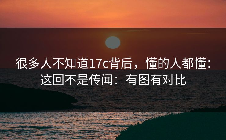 很多人不知道17c背后，懂的人都懂：这回不是传闻：有图有对比