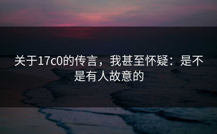 关于17c0的传言，我甚至怀疑：是不是有人故意的
