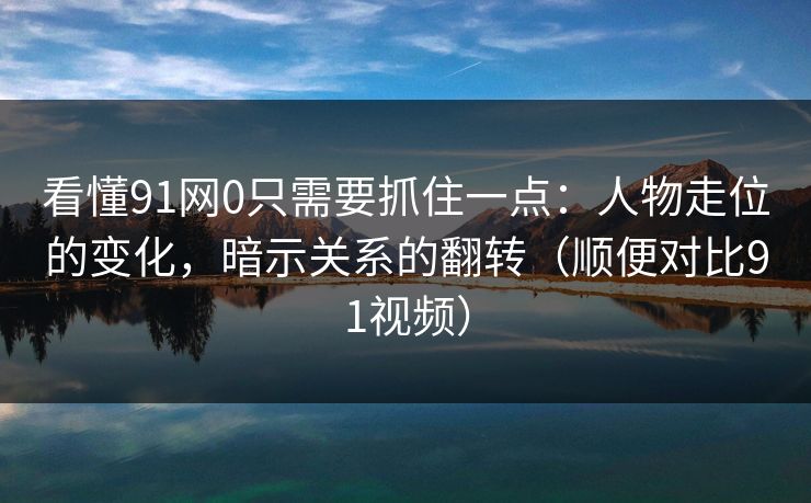 看懂91网0只需要抓住一点：人物走位的变化，暗示关系的翻转（顺便对比91视频）