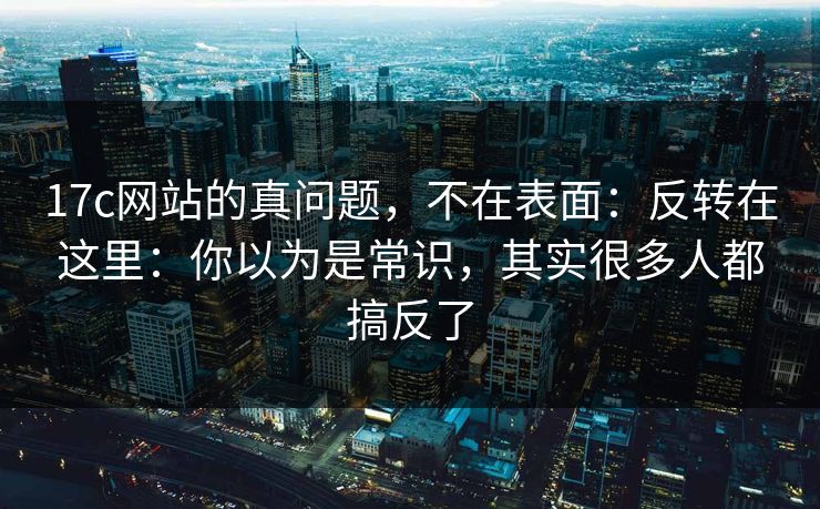 17c网站的真问题，不在表面：反转在这里：你以为是常识，其实很多人都搞反了