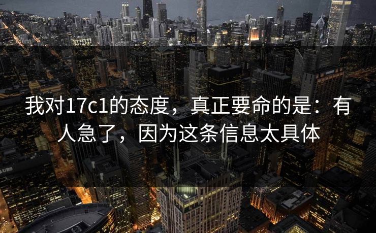 我对17c1的态度，真正要命的是：有人急了，因为这条信息太具体