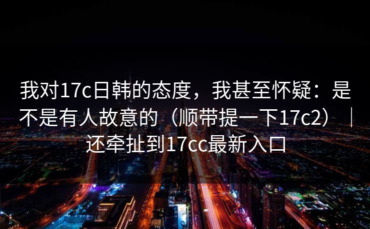 我对17c日韩的态度，我甚至怀疑：是不是有人故意的（顺带提一下17c2）｜还牵扯到17cc最新入口
