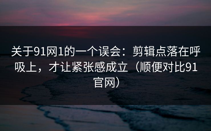 关于91网1的一个误会：剪辑点落在呼吸上，才让紧张感成立（顺便对比91官网）