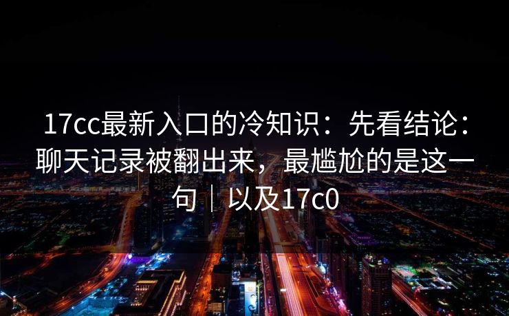 17cc最新入口的冷知识：先看结论：聊天记录被翻出来，最尴尬的是这一句｜以及17c0