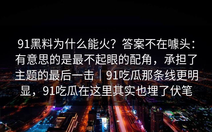 91黑料为什么能火？答案不在噱头：有意思的是最不起眼的配角，承担了主题的最后一击｜91吃瓜那条线更明显，91吃瓜在这里其实也埋了伏笔