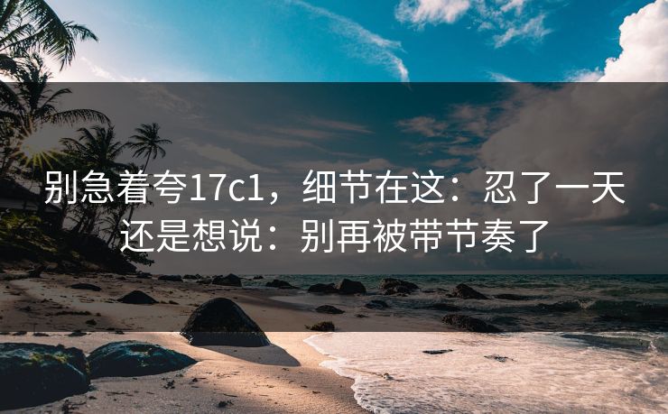 别急着夸17c1，细节在这：忍了一天还是想说：别再被带节奏了